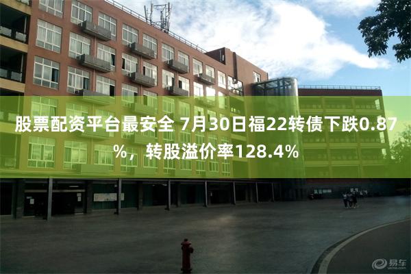 股票配资平台最安全 7月30日福22转债下跌0.87%，转股溢价率128.4%