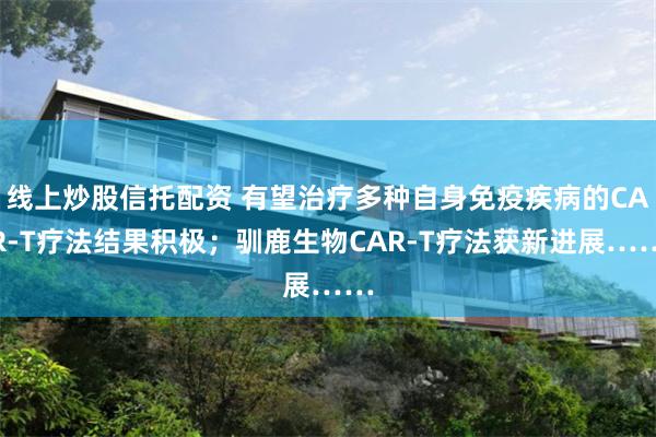 线上炒股信托配资 有望治疗多种自身免疫疾病的CAR-T疗法结果积极；驯鹿生物CAR-T疗法获新进展……