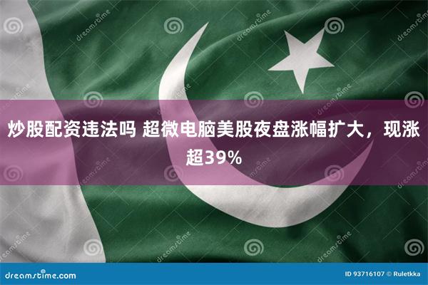 炒股配资违法吗 超微电脑美股夜盘涨幅扩大，现涨超39%