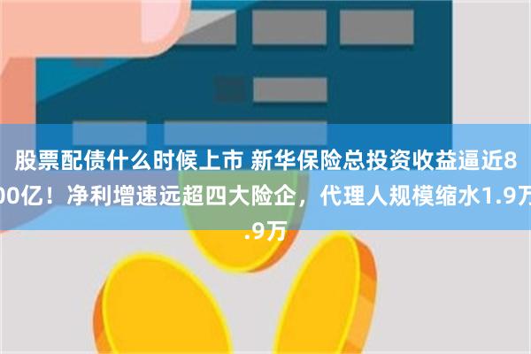 股票配债什么时候上市 新华保险总投资收益逼近800亿！净利增速远超四大险企，代理人规模缩水1.9万