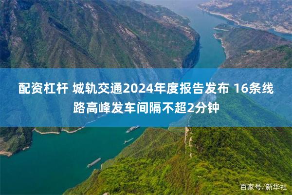 配资杠杆 城轨交通2024年度报告发布 16条线路高峰发车间隔不超2分钟