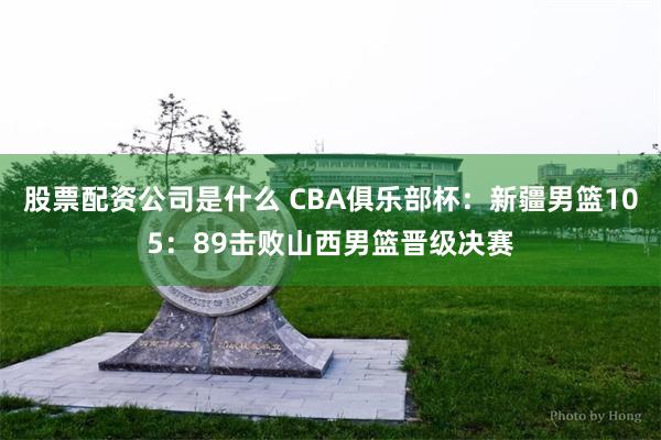 股票配资公司是什么 CBA俱乐部杯：新疆男篮105：89击败山西男篮晋级决赛