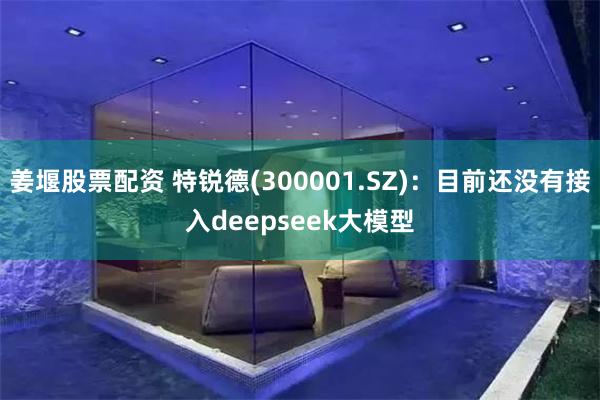 姜堰股票配资 特锐德(300001.SZ)：目前还没有接入deepseek大模型