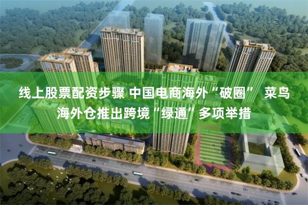 线上股票配资步骤 中国电商海外“破圈”  菜鸟海外仓推出跨境“绿通”多项举措