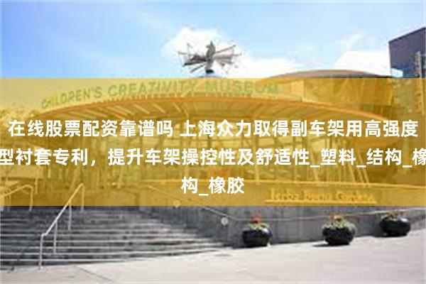 在线股票配资靠谱吗 上海众力取得副车架用高强度新型衬套专利，提升车架操控性及舒适性_塑料_结构_橡胶