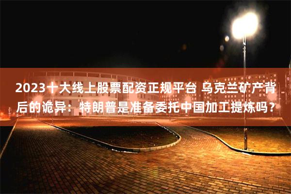 2023十大线上股票配资正规平台 乌克兰矿产背后的诡异：特朗普是准备委托中国加工提炼吗？
