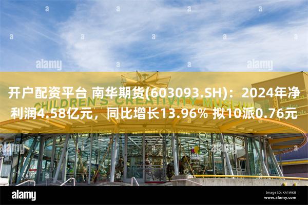 开户配资平台 南华期货(603093.SH)：2024年净利润4.58亿元，同比增长13.96% 拟10派0.76元