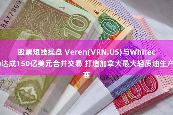 股票短线操盘 Veren(VRN.US)与Whitecap达成150亿美元合并交易 打造加拿大最大轻质油生产商
