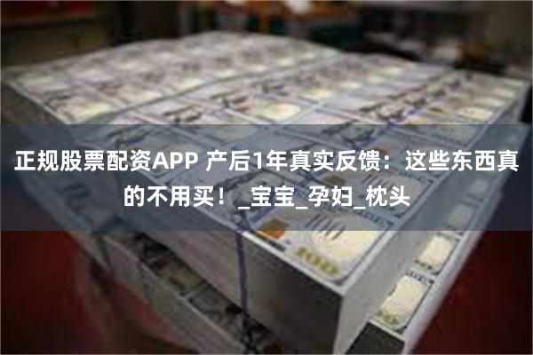 正规股票配资APP 产后1年真实反馈：这些东西真的不用买！_宝宝_孕妇_枕头
