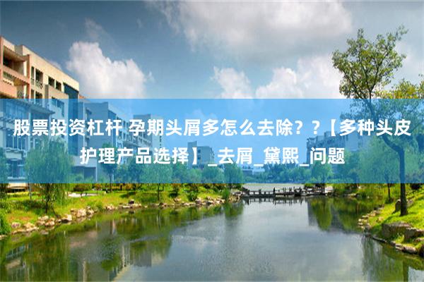 股票投资杠杆 孕期头屑多怎么去除？?【多种头皮护理产品选择】_去屑_黛熙_问题