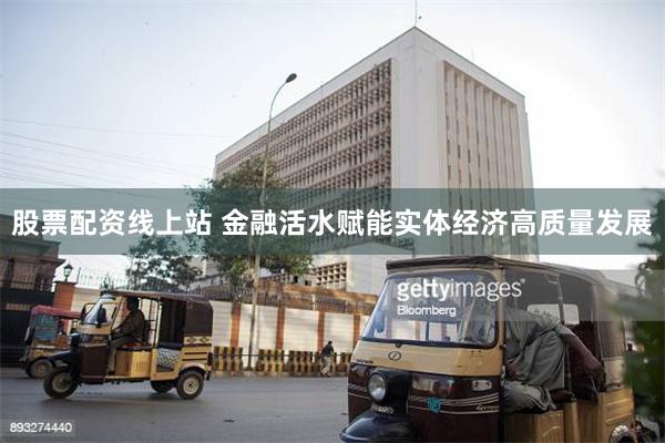 股票配资线上站 金融活水赋能实体经济高质量发展