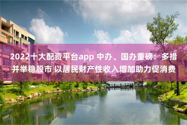 2022十大配资平台app 中办、国办重磅：多措并举稳股市 以居民财产性收入增加助力促消费