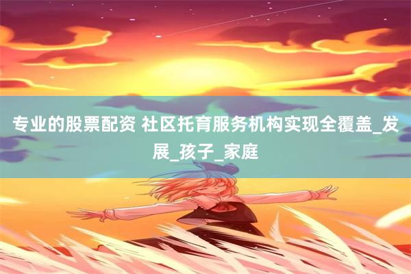 专业的股票配资 社区托育服务机构实现全覆盖_发展_孩子_家庭