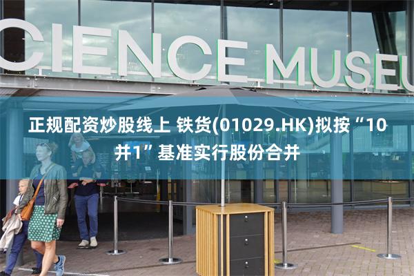 正规配资炒股线上 铁货(01029.HK)拟按“10并1”基准实行股份合并