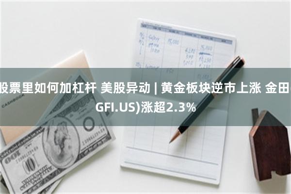 股票里如何加杠杆 美股异动 | 黄金板块逆市上涨 金田(GFI.US)涨超2.3%
