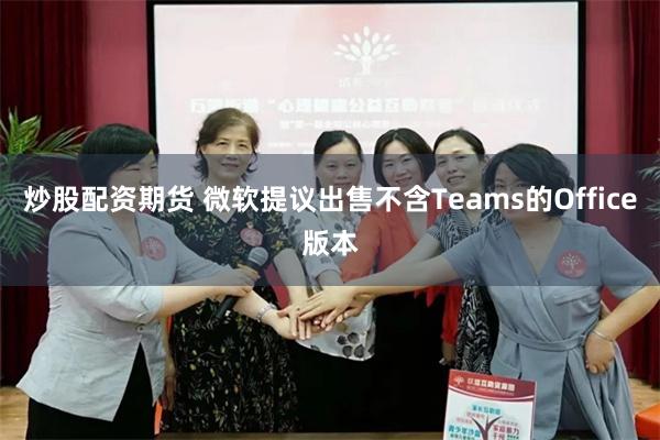 炒股配资期货 微软提议出售不含Teams的Office版本
