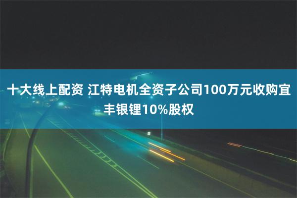 十大线上配资 江特电机全资子公司100万元收购宜丰银锂10%股权
