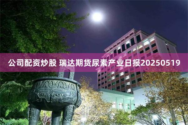 公司配资炒股 瑞达期货尿素产业日报20250519