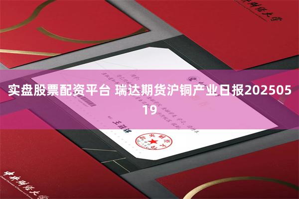 实盘股票配资平台 瑞达期货沪铜产业日报20250519