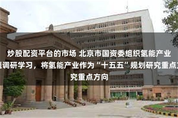 炒股配资平台的市场 北京市国资委组织氢能产业专题调研学习，将氢能产业作为“十五五”规划研究重点方向