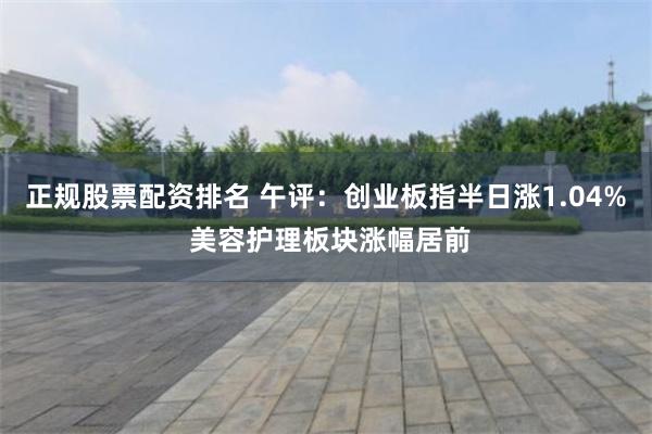 正规股票配资排名 午评：创业板指半日涨1.04% 美容护理板块涨幅居前
