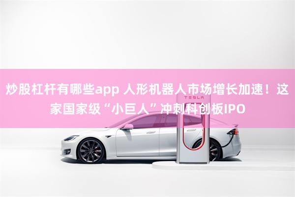 炒股杠杆有哪些app 人形机器人市场增长加速！这家国家级“小巨人”冲刺科创板IPO