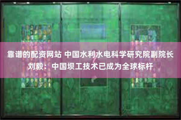 靠谱的配资网站 中国水利水电科学研究院副院长刘毅：中国坝工技术已成为全球标杆