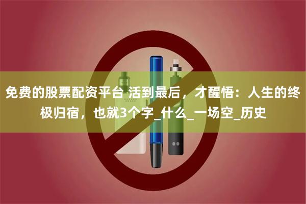 免费的股票配资平台 活到最后，才醒悟：人生的终极归宿，也就3个字_什么_一场空_历史