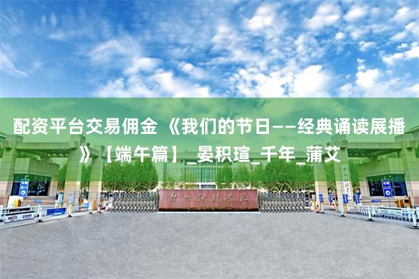 配资平台交易佣金 《我们的节日——经典诵读展播》【端午篇】_晏积瑄_千年_蒲艾