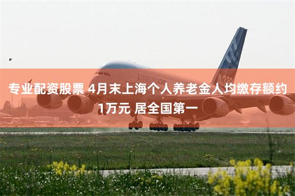 专业配资股票 4月末上海个人养老金人均缴存额约1万元 居全国第一