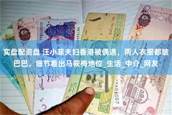 实盘配资盘 汪小菲夫妇香港被偶遇，两人衣服都皱巴巴，细节看出马筱梅地位_生活_中介_网友