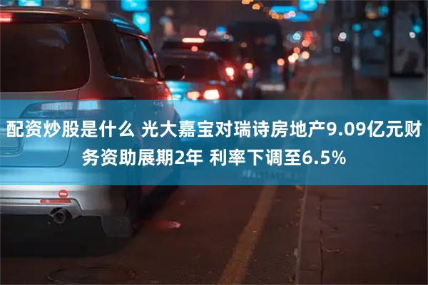 配资炒股是什么 光大嘉宝对瑞诗房地产9.09亿元财务资助展期2年 利率下调至6.5%