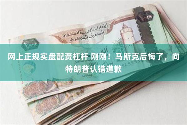 网上正规实盘配资杠杆 刚刚！马斯克后悔了，向特朗普认错道歉