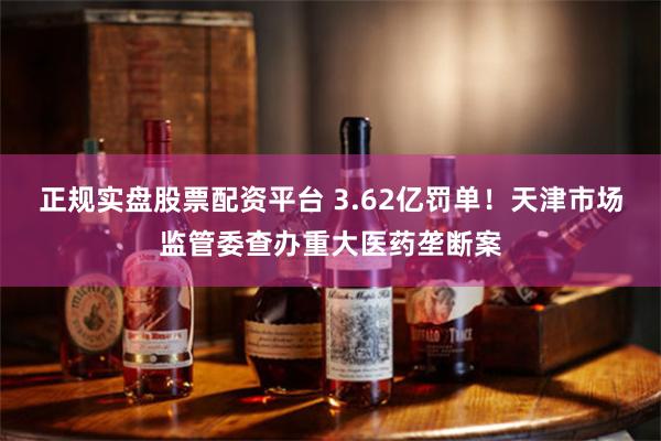正规实盘股票配资平台 3.62亿罚单！天津市场监管委查办重大医药垄断案
