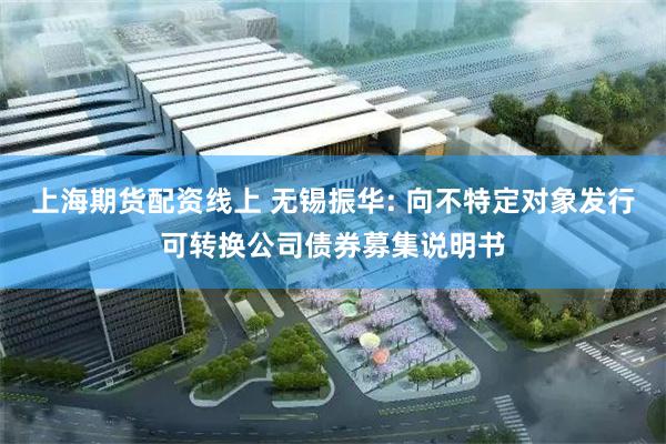 上海期货配资线上 无锡振华: 向不特定对象发行可转换公司债券募集说明书