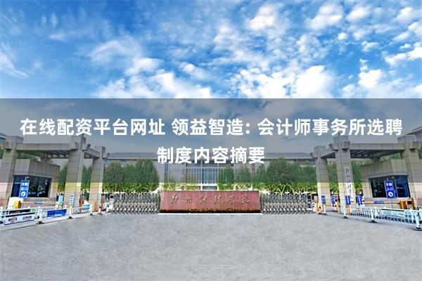 在线配资平台网址 领益智造: 会计师事务所选聘制度内容摘要