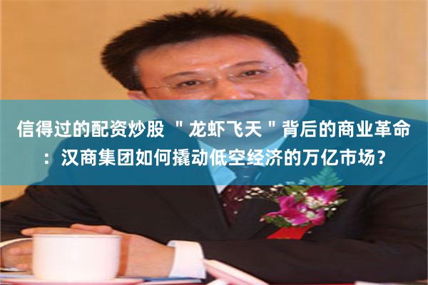 信得过的配资炒股 ＂龙虾飞天＂背后的商业革命：汉商集团如何撬动低空经济的万亿市场？