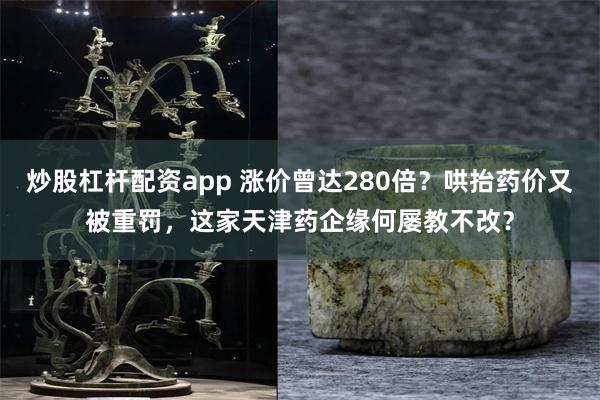 炒股杠杆配资app 涨价曾达280倍？哄抬药价又被重罚，这家天津药企缘何屡教不改？