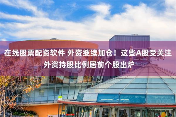 在线股票配资软件 外资继续加仓！这些A股受关注 外资持股比例居前个股出炉