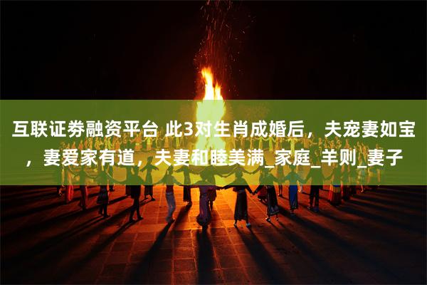 互联证劵融资平台 此3对生肖成婚后，夫宠妻如宝，妻爱家有道，夫妻和睦美满_家庭_羊则_妻子