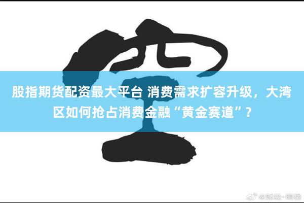 股指期货配资最大平台 消费需求扩容升级，大湾区如何抢占消费金融“黄金赛道”？