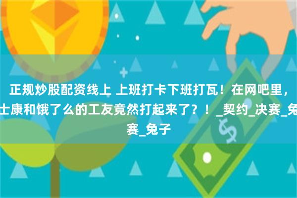 正规炒股配资线上 上班打卡下班打瓦！在网吧里，富士康和饿了么的工友竟然打起来了？！_契约_决赛_兔子
