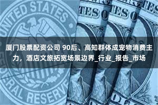 厦门股票配资公司 90后、高知群体成宠物消费主力，酒店文旅拓宽场景边界_行业_报告_市场