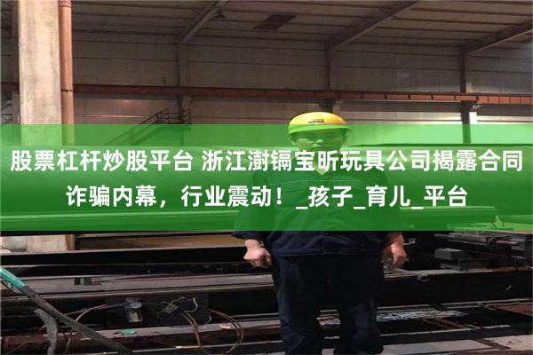 股票杠杆炒股平台 浙江澍镉宝昕玩具公司揭露合同诈骗内幕，行业震动！_孩子_育儿_平台