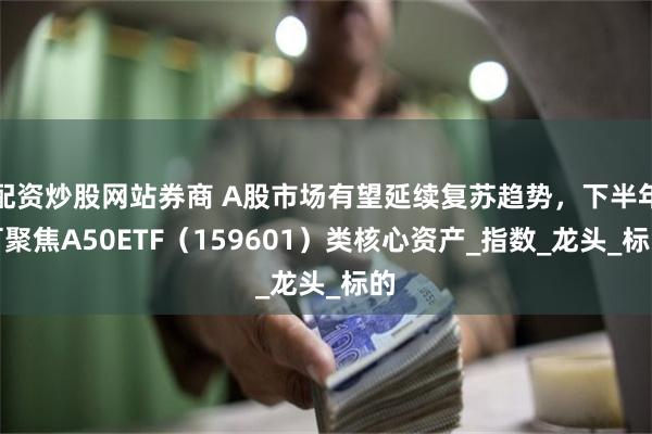 配资炒股网站券商 A股市场有望延续复苏趋势，下半年可聚焦A50ETF（159601）类核心资产_指数_龙头_标的