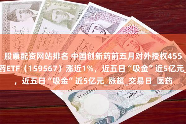 股票配资网站排名 中国创新药前五月对外授权455亿美元，港股创新药ETF（159567）涨近1%，近五日“吸金”近5亿元_涨超_交易日_医药