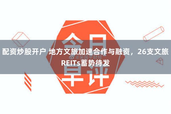配资炒股开户 地方文旅加速合作与融资，26支文旅REITs蓄势待发