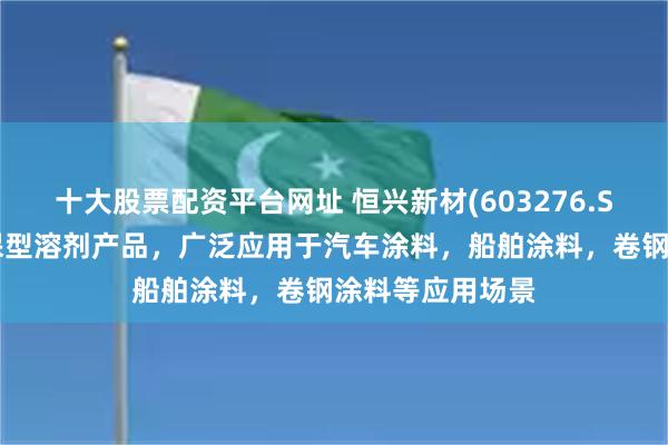 十大股票配资平台网址 恒兴新材(603276.SH)：有多款环保型溶剂产品，广泛应用于汽车涂料，船舶涂料，卷钢涂料等应用场景