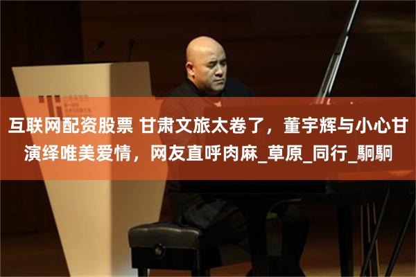 互联网配资股票 甘肃文旅太卷了，董宇辉与小心甘演绎唯美爱情，网友直呼肉麻_草原_同行_駉駉