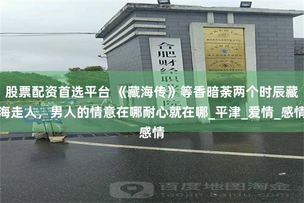 股票配资首选平台 《藏海传》等香暗荼两个时辰藏海走人，男人的情意在哪耐心就在哪_平津_爱情_感情